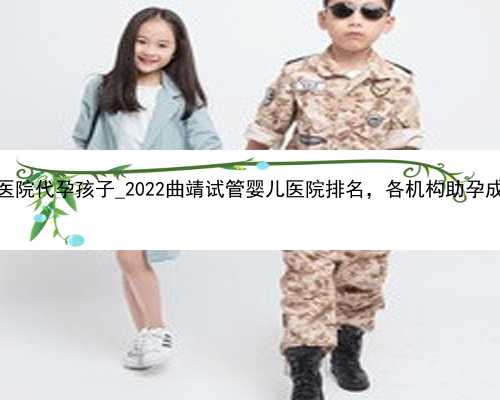 深圳正规医院代孕孩子_2022曲靖试管婴儿医院排名，各机构助孕成功率公布